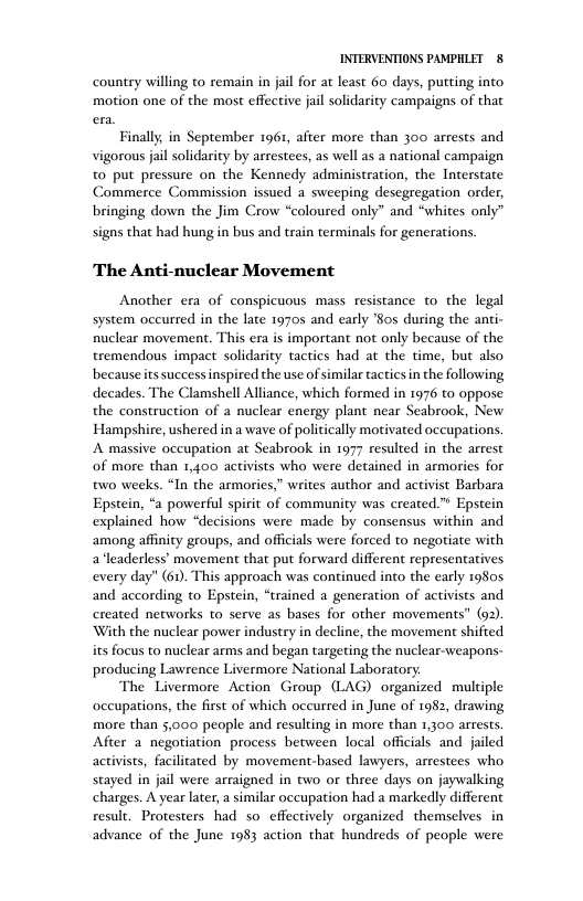 INTERVENTIONS PAMPHLET 8 country willing to remain in jail for at least 6o days, putting into motion one of the most effective jail soldarity campaigns of that Finally in September 1961, after more than 300 arrests and vigorous jail solidarity by arrestees, as well as a national campaign to put pressure on the Kennedy administration, the Interstate Commerce Commission issued a sweeping desegregation order, bringing down the Jim Crow “coloured only” and “whites only’ signs that had hung in bus and train terminals for generations. The Anti-nuclear Movement Another era of conspicuous mass resistance to the legal system occurred in the late 19705 and early ’Sos during the anti- nuclear movement. This era is important not only because of the tremendous impact solidarity tactics had at the time, but also becauseits success inspired the use of similar tactics in the following decades. The Clamshell Alliance, which formed in 1976 to oppose the construction of a nuclear energy plant near Seabrook, New Hampshire, ushered in a wave of politically motivated occupations. A massive occupation at Seabrook in 1977 resulted in the arrest of more than 1,400 activists who were detained in armories for w0 weeks. “In the armories,” writes author and activist Barbara Epstein, “a powerful spirit of community was created” Epstein explained how “decisions were made by consensus within and among affinity groups, and officials were forced to negotiate with a leaderless’ movement that put forward different representatives every day" (60, This approach was continued into the early 19805 and according to Epstein, “trained a generation of activists and created networks to serve as bases for other movements” (92). With the nuclear power industry in decline, the movement shifted its focus to nuclear arms and began targeting the nuclear-weapons- producing Lawrence Livermore National Laboratory: The Livermore Action Group (LAG) organized multiple occupations, the first of which occurred in June of 1982, drawing more than 5,000 people and resulting in more than 1,300 arrests After a negotiation process between local officials and jailed activists, facilitated by movement-based lawyers, arrestees who stayed in jail were arraigned in two or three days on jaywalking charges. A year later, similar occupation had a markedly different result. Protesters had so effectively organized themselves in advance of the June 1983 action that hundreds of people were